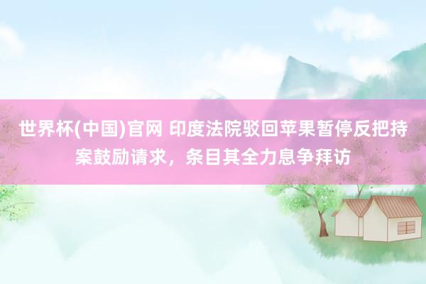 世界杯(中国)官网 印度法院驳回苹果暂停反把持案鼓励请求,条目其全力息争拜访