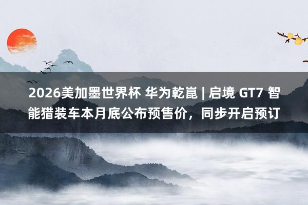 2026美加墨世界杯 华为乾崑 | 启境 GT7 智能猎装车本月底公布预售价,同步开启预订