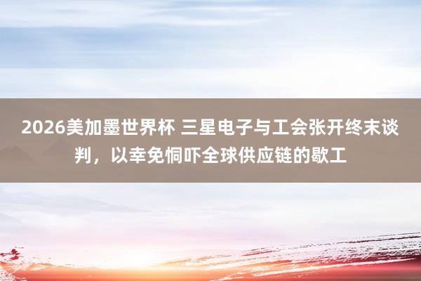 2026美加墨世界杯 三星电子与工会张开终末谈判,以幸免恫吓全球供应链的歇工