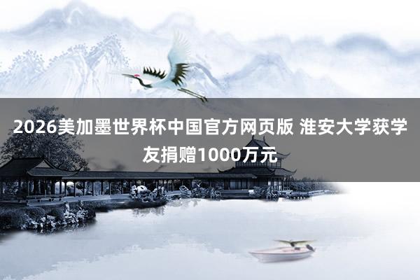 2026美加墨世界杯中国官方网页版 淮安大学获学友捐赠1000万元