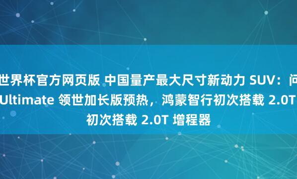 世界杯官方网页版 中国量产最大尺寸新动力 SUV:问界 M9 Ultimate 领世加长版预热,鸿蒙智行初次搭载 2.0T 增程器