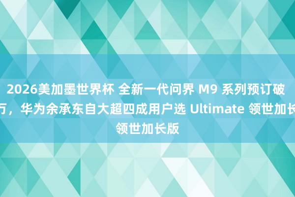 2026美加墨世界杯 全新一代问界 M9 系列预订破 5 万,华为余承东自大超四成用户选 Ultimate 领世加长版