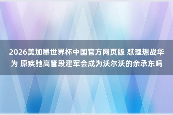 2026美加墨世界杯中国官方网页版 怼理想战华为 原疾驰高管段建军会成为沃尔沃的余承东吗