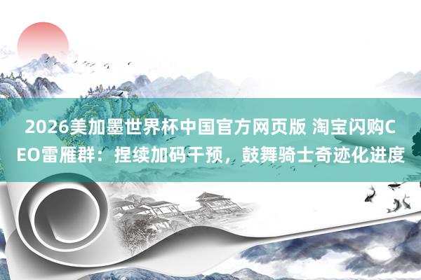 2026美加墨世界杯中国官方网页版 淘宝闪购CEO雷雁群：捏续加码干预，鼓舞骑士奇迹化进度