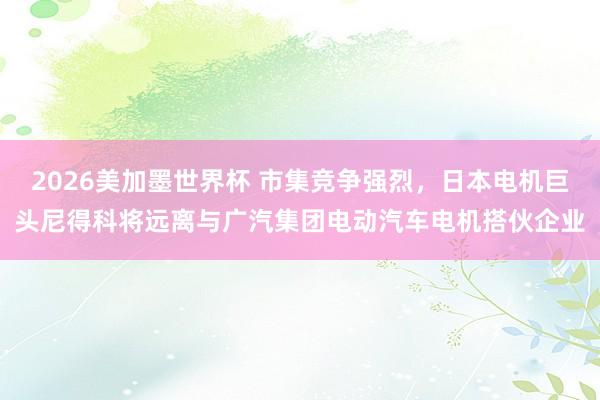 2026美加墨世界杯 市集竞争强烈,日本电机巨头尼得科将远离与广汽集团电动汽车电机搭伙企业