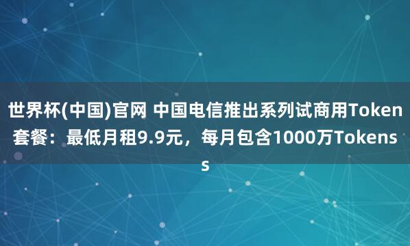 世界杯(中国)官网 中国电信推出系列试商用Token套餐:最低月租9.9元,每月包含1000万Tokens