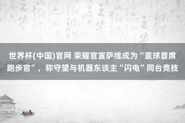 世界杯(中国)官网 荣耀官宣萨维成为“寰球首席跑步官”,称守望与机器东谈主“闪电”同台竞技