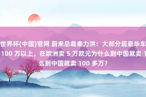 世界杯(中国)官网 蔚来总裁秦力洪:大部分超豪华车就不该卖 100 万以上,在欧洲卖 5 万欧元为什么到中国就卖 100 多万?