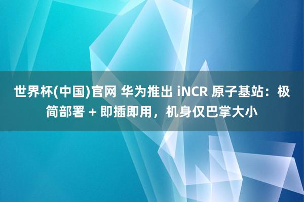 世界杯(中国)官网 华为推出 iNCR 原子基站:极简部署 + 即插即用,机身仅巴掌大小