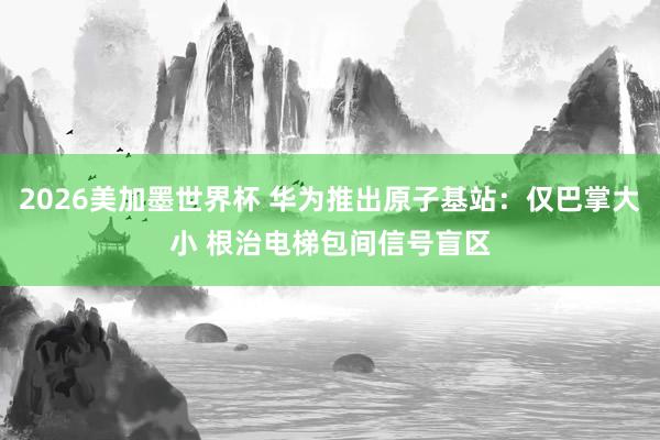 2026美加墨世界杯 华为推出原子基站:仅巴掌大小 根治电梯包间信号盲区