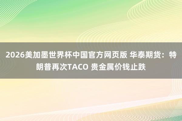 2026美加墨世界杯中国官方网页版 华泰期货：特朗普再次TACO 贵金属价钱止跌