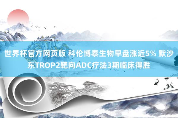 世界杯官方网页版 科伦博泰生物早盘涨近5% 默沙东TROP2靶向ADC疗法3期临床得胜