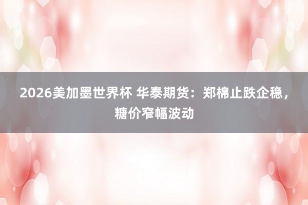 2026美加墨世界杯 华泰期货:郑棉止跌企稳,糖价窄幅波动