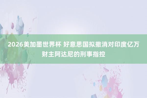 2026美加墨世界杯 好意思国拟撤消对印度亿万财主阿达尼的刑事指控