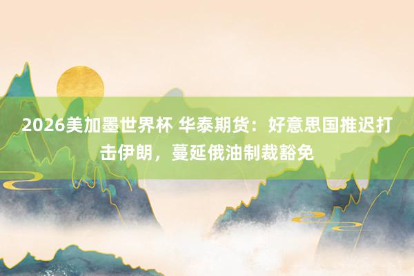 2026美加墨世界杯 华泰期货:好意思国推迟打击伊朗,蔓延俄油制裁豁免