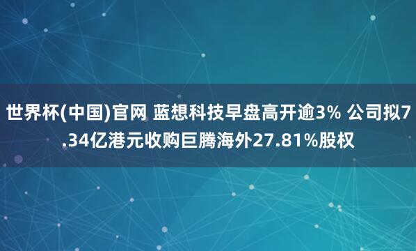 世界杯(中国)官网 蓝想科技早盘高开逾3% 公司拟7.34亿港元收购巨腾海外27.81%股权