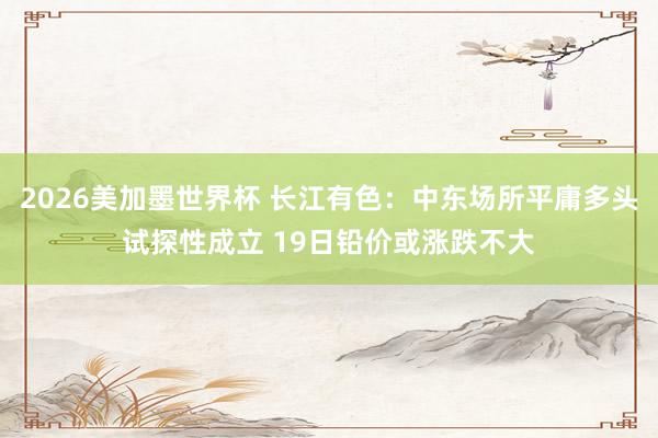 2026美加墨世界杯 长江有色:中东场所平庸多头试探性成立 19日铅价或涨跌不大