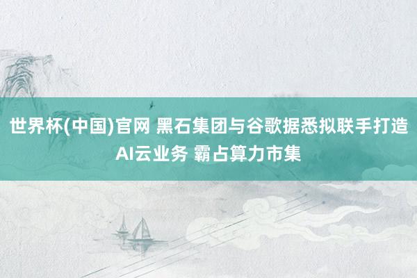 世界杯(中国)官网 黑石集团与谷歌据悉拟联手打造AI云业务 霸占算力市集