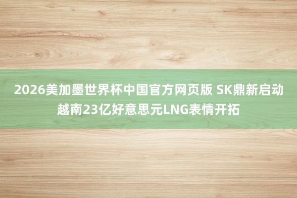 2026美加墨世界杯中国官方网页版 SK鼎新启动越南23亿好意思元LNG表情开拓