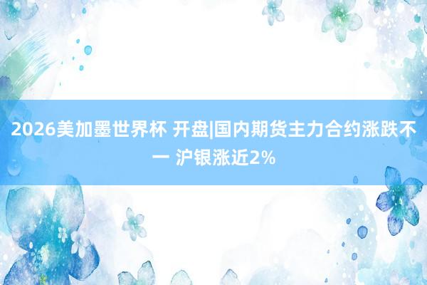 2026美加墨世界杯 开盘|国内期货主力合约涨跌不一 沪银涨近2%