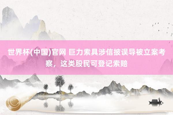 世界杯(中国)官网 巨力索具涉信披误导被立案考察,这类股民可登记索赔
