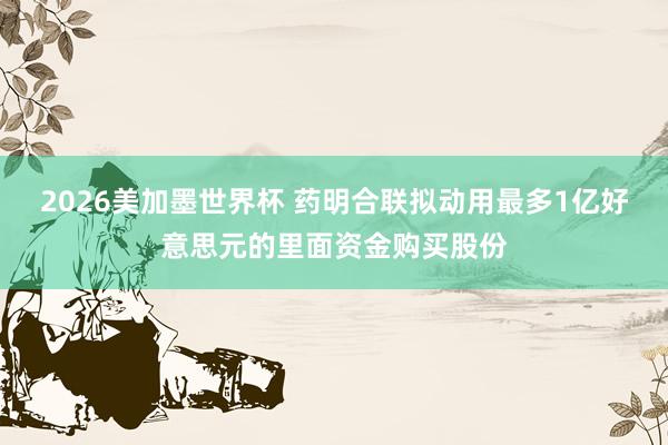 2026美加墨世界杯 药明合联拟动用最多1亿好意思元的里面资金购买股份