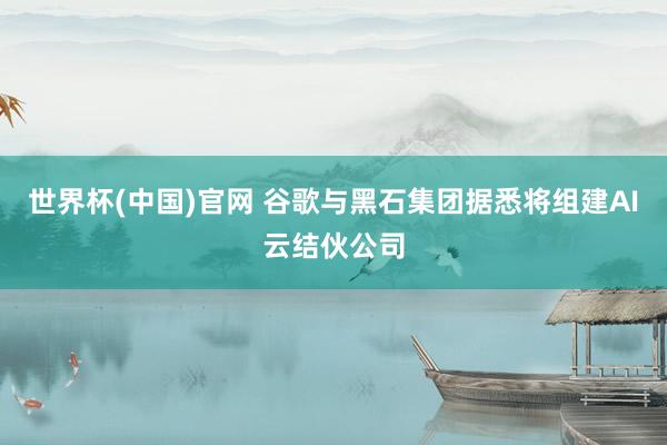 世界杯(中国)官网 谷歌与黑石集团据悉将组建AI云结伙公司