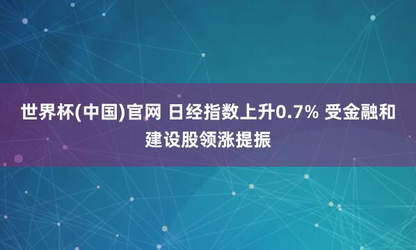 世界杯(中国)官网 日经指数上升0.7% 受金融和建设股领涨提振