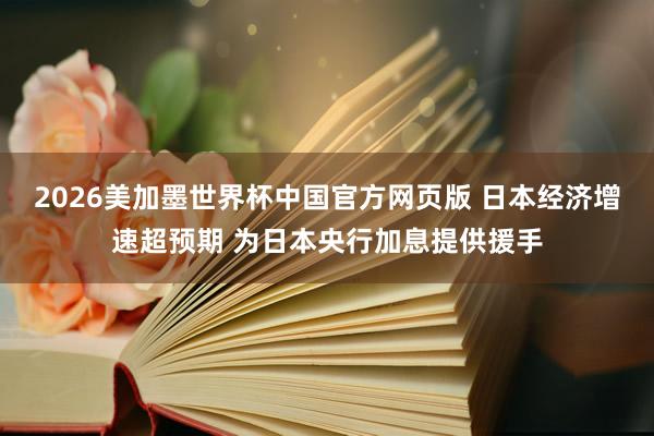 2026美加墨世界杯中国官方网页版 日本经济增速超预期 为日本央行加息提供援手