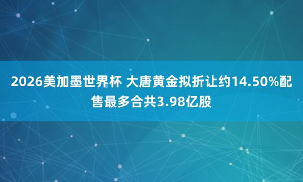 2026美加墨世界杯 大唐黄金拟折让约14.50%配售最多合共3.98亿股