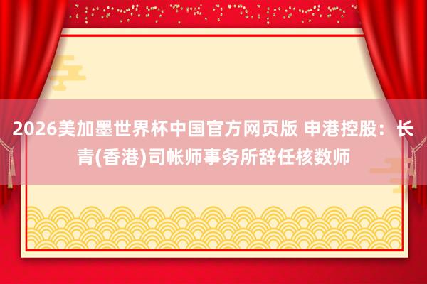2026美加墨世界杯中国官方网页版 申港控股:长青(香港)司帐师事务所辞任核数师