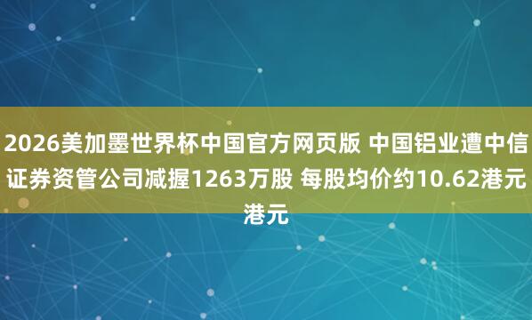 2026美加墨世界杯中国官方网页版 中国铝业遭中信证券资管公司减握1263万股 每股均价约10.62港元