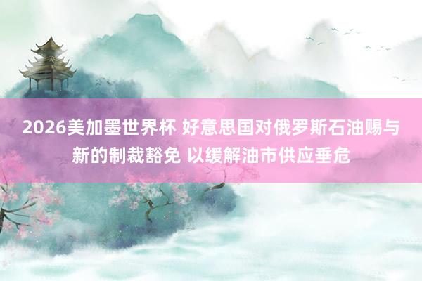 2026美加墨世界杯 好意思国对俄罗斯石油赐与新的制裁豁免 以缓解油市供应垂危