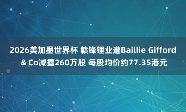 2026美加墨世界杯 赣锋锂业遭Baillie Gifford & Co减握260万股 每股均价约77.35港元