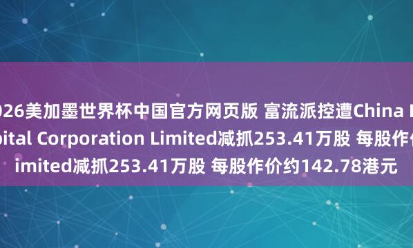 2026美加墨世界杯中国官方网页版 富流派控遭China International Capital Corporation Limited减抓253.41万股 每股作价约142.78港元