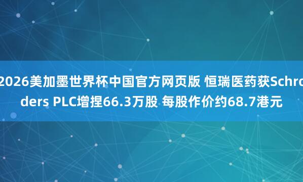 2026美加墨世界杯中国官方网页版 恒瑞医药获Schroders PLC增捏66.3万股 每股作价约68.7港元