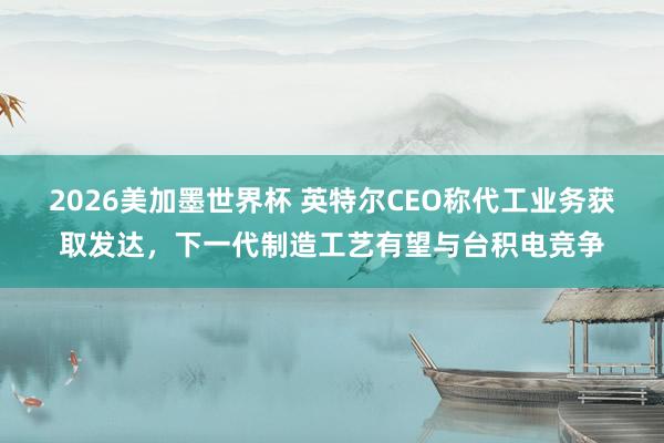 2026美加墨世界杯 英特尔CEO称代工业务获取发达,下一代制造工艺有望与台积电竞争