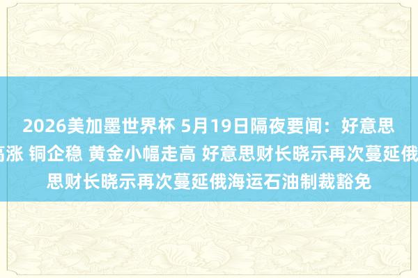 2026美加墨世界杯 5月19日隔夜要闻:好意思股涨跌不一 油价高涨 铜企稳 黄金小幅走高 好意思财长晓示再次蔓延俄海运石油制裁豁免