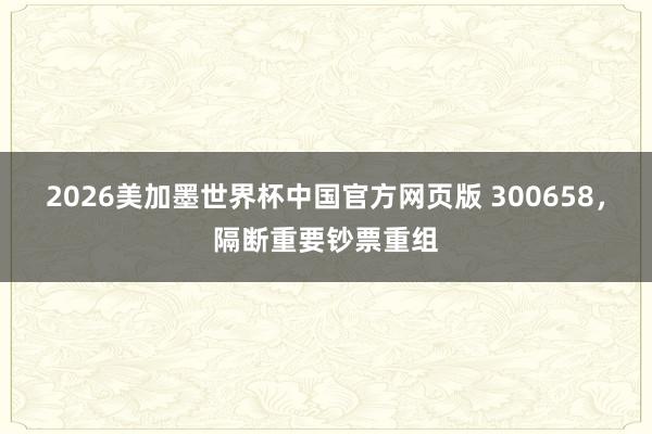 2026美加墨世界杯中国官方网页版 300658,隔断重要钞票重组
