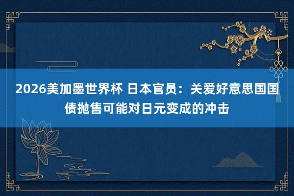 2026美加墨世界杯 日本官员:关爱好意思国国债抛售可能对日元变成的冲击