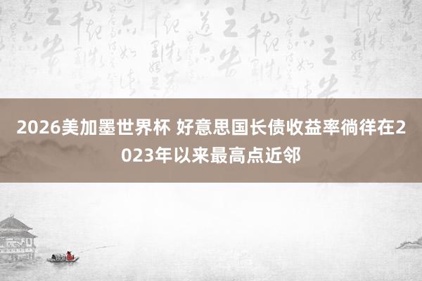 2026美加墨世界杯 好意思国长债收益率徜徉在2023年以来最高点近邻
