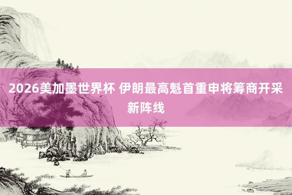 2026美加墨世界杯 伊朗最高魁首重申将筹商开采新阵线