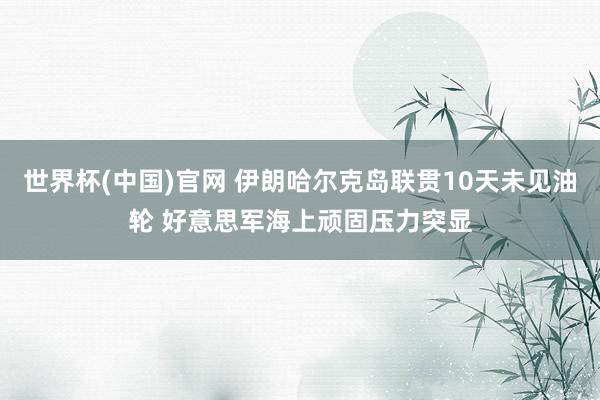 世界杯(中国)官网 伊朗哈尔克岛联贯10天未见油轮 好意思军海上顽固压力突显