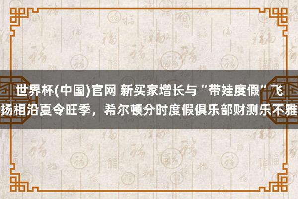 世界杯(中国)官网 新买家增长与“带娃度假”飞扬相沿夏令旺季,希尔顿分时度假俱乐部财测乐不雅