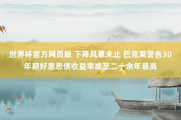 世界杯官方网页版 下降风暴未止 巴克莱警告30年期好意思债收益率或至二十余年最高