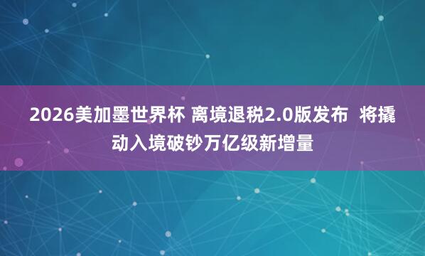 2026美加墨世界杯 离境退税2.0版发布 将撬动入境破钞万亿级新增量