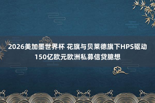 2026美加墨世界杯 花旗与贝莱德旗下HPS驱动150亿欧元欧洲私募信贷臆想