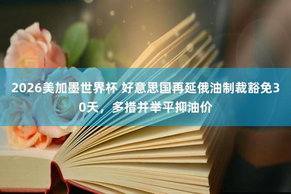 2026美加墨世界杯 好意思国再延俄油制裁豁免30天,多措并举平抑油价