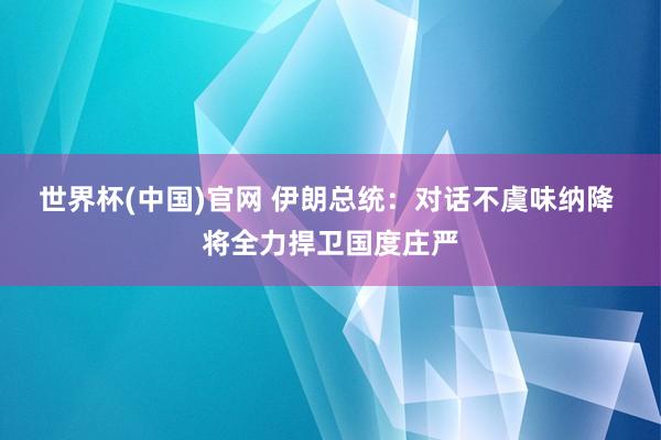 世界杯(中国)官网 伊朗总统:对话不虞味纳降 将全力捍卫国度庄严