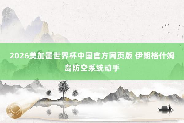 2026美加墨世界杯中国官方网页版 伊朗格什姆岛防空系统动手